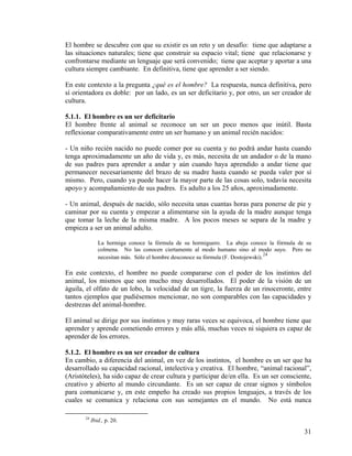 El hombre se descubre con que su existir es un reto y un desafío: tiene que adaptarse a
las situaciones naturales; tiene que construir su espacio vital; tiene que relacionarse y
confrontarse mediante un lenguaje que será convenido; tiene que aceptar y aportar a una
cultura siempre cambiante. En definitiva, tiene que aprender a ser siendo.
En este contexto a la pregunta ¿qué es el hombre? La respuesta, nunca definitiva, pero
sí orientadora es doble: por un lado, es un ser deficitario y, por otro, un ser creador de
cultura.
5.1.1. El hombre es un ser deficitario
El hombre frente al animal se reconoce un ser un poco menos que inútil. Basta
reflexionar comparativamente entre un ser humano y un animal recién nacidos:
- Un niño recién nacido no puede comer por su cuenta y no podrá andar hasta cuando
tenga aproximadamente un año de vida y, es más, necesita de un andador o de la mano
de sus padres para aprender a andar y aún cuando haya aprendido a andar tiene que
permanecer necesariamente del brazo de su madre hasta cuando se pueda valer por sí
mismo. Pero, cuando ya puede hacer la mayor parte de las cosas solo, todavía necesita
apoyo y acompañamiento de sus padres. Es adulto a los 25 años, aproximadamente.
- Un animal, después de nacido, sólo necesita unas cuantas horas para ponerse de pie y
caminar por su cuenta y empezar a alimentarse sin la ayuda de la madre aunque tenga
que tomar la leche de la misma madre. A los pocos meses se separa de la madre y
empieza a ser un animal adulto.
La hormiga conoce la fórmula de su hormiguero. La abeja conoce la fórmula de su
colmena. No las conocen ciertamente al modo humano sino al modo suyo. Pero no
necesitan más. Sólo el hombre desconoce su fórmula (F. Dostojewski).
24
En este contexto, el hombre no puede compararse con el poder de los instintos del
animal, los mismos que son mucho muy desarrollados. El poder de la visión de un
águila, el olfato de un lobo, la velocidad de un tigre, la fuerza de un rinoceronte, entre
tantos ejemplos que pudiésemos mencionar, no son comparables con las capacidades y
destrezas del animal-hombre.
El animal se dirige por sus instintos y muy raras veces se equivoca, el hombre tiene que
aprender y aprende cometiendo errores y más allá, muchas veces ni siquiera es capaz de
aprender de los errores.
5.1.2. El hombre es un ser creador de cultura
En cambio, a diferencia del animal, en vez de los instintos, el hombre es un ser que ha
desarrollado su capacidad racional, intelectiva y creativa. El hombre, “animal racional”,
(Aristóteles), ha sido capaz de crear cultura y participar de/en ella. Es un ser consciente,
creativo y abierto al mundo circundante. Es un ser capaz de crear signos y símbolos
para comunicarse y, en este empeño ha creado sus propios lenguajes, a través de los
cuales se comunica y relaciona con sus semejantes en el mundo. No está nunca
24
Ibid., p. 20.
31
 