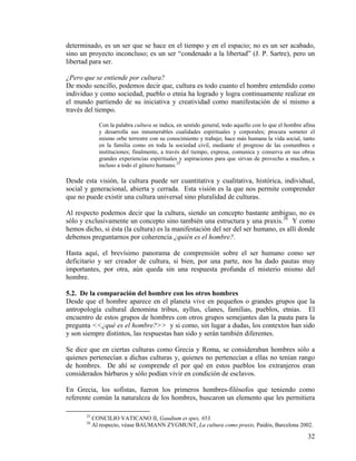 determinado, es un ser que se hace en el tiempo y en el espacio; no es un ser acabado,
sino un proyecto inconcluso; es un ser “condenado a la libertad” (J. P. Sartre), pero un
libertad para ser.
¿Pero que se entiende por cultura?
De modo sencillo, podemos decir que, cultura es todo cuanto el hombre entendido como
individuo y como sociedad, pueblo o etnia ha logrado y logra continuamente realizar en
el mundo partiendo de su iniciativa y creatividad como manifestación de sí mismo a
través del tiempo.
Con la palabra cultura se indica, en sentido general, todo aquello con lo que el hombre afina
y desarrolla sus innumerables cualidades espirituales y corporales; procura someter el
mismo orbe terrestre con su conocimiento y trabajo; hace más humana la vida social, tanto
en la familia como en toda la sociedad civil, mediante el progreso de las costumbres e
instituciones; finalmente, a través del tiempo, expresa, comunica y conserva en sus obras
grandes experiencias espirituales y aspiraciones para que sirvan de provecho a muchos, e
incluso a todo el género humano.25
Desde esta visión, la cultura puede ser cuantitativa y cualitativa, histórica, individual,
social y generacional, abierta y cerrada. Esta visión es la que nos permite comprender
que no puede existir una cultura universal sino pluralidad de culturas.
Al respecto podemos decir que la cultura, siendo un concepto bastante ambiguo, no es
sólo y exclusivamente un concepto sino también una estructura y una praxis.26
Y como
hemos dicho, si ésta (la cultura) es la manifestación del ser del ser humano, es allí donde
debemos preguntarnos por coherencia ¿quién es el hombre?.
Hasta aquí, el brevísimo panorama de comprensión sobre el ser humano como ser
deficitario y ser creador de cultura, si bien, por una parte, nos ha dado pautas muy
importantes, por otra, aún queda sin una respuesta profunda el misterio mismo del
hombre.
5.2. De la comparación del hombre con los otros hombres
Desde que el hombre aparece en el planeta vive en pequeños o grandes grupos que la
antropología cultural denomina tribus, ayllus, clanes, familias, pueblos, etnias. El
encuentro de estos grupos de hombres con otros grupos semejantes dan la pauta para la
pregunta <<¿qué es el hombre?>> y si como, sin lugar a dudas, los contextos han sido
y son siempre distintos, las respuestas han sido y serán también diferentes.
Se dice que en ciertas culturas como Grecia y Roma, se consideraban hombres sólo a
quienes pertenecían a dichas culturas y, quienes no pertenecían a ellas no tenían rango
de hombres. De ahí se comprende el por qué en estos pueblos los extranjeros eran
considerados bárbaros y sólo podían vivir en condición de esclavos.
En Grecia, los sofistas, fueron los primeros hombres-filósofos que teniendo como
referente común la naturaleza de los hombres, buscaron un elemento que les permitiera
25
CONCILIO VATICANO II, Gaudium et spes, #53.
26
Al respecto, véase BAUMANN ZYGMUNT, La cultura como praxis, Paidós, Barcelona 2002.
32
 