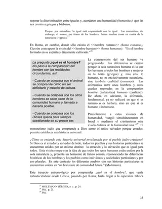 superar la discriminación entre iguales y, acordaron una humanidad (humanitas) que les
sea común a griegos y bárbaros.
Porque, por naturaleza, lo igual está emparentado con lo igual. Las costumbres, sin
embargo, el nomos, ese tirano de los hombres, fuerza muchas cosas en contra de la
naturaleza (Hippias).
27
En Roma, en cambio, donde sólo existía el <<hombre romano>> (homo romanus),
Cicerón contrapuso la visión del <<hombre humano>> (homo humanus): “Es el hombre
formado en su espíritu y éticamente cultivado.”28
La comprensión del ser humano va
progresando: las diferencias se cierran
porque la sola naturaleza humana es la que
los hermana a todos los hombres y mujeres
en la tierra (griegos) y, más allá, lo
humano, no es exclusivamente naturaleza,
sino también cualidad (romanos). Las
diferencias entre unos hombres y otros
quedan superadas en la comprensión
hombre (naturaleza) humano (cualidad).
De ahora en adelante, la diferencia,
fundamental, ya no radicará en que si es
romano o es bárbaro, sino en que si es
humano o inhumano.
La pregunta ¿qué es el hombre?
dio paso a la comparación del
hombre con las realidades
circundantes, así:
- Cuando se compara con el animal
se comprende como un ser
deficitario y creador de cultura.
- Cuando se compara con los otros
hombres se sabe parte de la
comunidad humana y llamado a
hacerla posible.
- Cuando se compara con los
Dioses queda para siempre
cuestionado en su propio ser.
Paralelamente a estas visiones de
humanidad, “surgió simultáneamente en
Israel y mediante el cristianismo otra
visión distinta de la humanidad una.”29
El
monoteísmo judío que comprende a Dios como el único salvador porque creador,
permite establecer una historia universal.
¿Cómo se entiende esta historia universal proclamada por el pueblo judeo-cristiano?
Si Dios es el creador y salvador de todo, todos los pueblos y sus historias particulares se
encuentran unidos por un mismo destino: la creación y la salvación que es igual para
todos. Esta visión rompe con la idea de que todos los seres humanos están unidos por la
sola naturaleza y, presenta un horizonte de futuro común, reconociendo las diferencias
históricas de los hombres y los pueblos como individuos y sociedades particulares y por
eso plurales. En este contexto los diferentes pueblos con sus historias particulares se
encuentran unidos en “un horizonte de comunidad futura.” (Moltmann).
Este trayecto antropológico por comprender ¿qué es el hombre?, que venía
robusteciéndose desde Grecia, pasando por Roma, hasta llegar a la esperanza bíblica
27
MOLTMANN JÜRGEN, o. c., p. 24.
28
Ibid., p. 25.
29
Ibid.
33
 