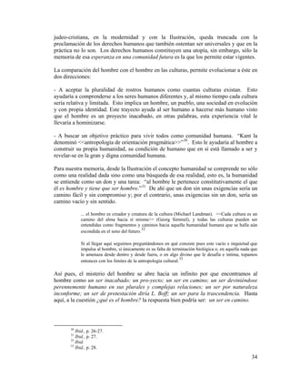 judeo-cristiana, en la modernidad y con la Ilustración, queda truncada con la
proclamación de los derechos humanos que también ostentan ser universales y que en la
práctica no lo son. Los derechos humanos constituyen una utopía, sin embargo, sólo la
memoria de esa esperanza en una comunidad futura es la que los permite estar vigentes.
La comparación del hombre con el hombre en las culturas, permite evolucionar a éste en
dos direcciones:
- A aceptar la pluralidad de rostros humanos como cuantas culturas existan. Esto
ayudaría a comprenderse a los seres humanos diferentes y, al mismo tiempo cada cultura
sería relativa y limitada. Esto implica un hombre, un pueblo, una sociedad en evolución
y con propia identidad. Este trayecto ayuda al ser humano a hacerse más humano visto
que el hombre es un proyecto inacabado, en otras palabras, esta experiencia vital le
llevaría a hominizarse.
- A buscar un objetivo práctico para vivir todos como comunidad humana. “Kant la
denominó <<antropología de orientación pragmática>>”30
. Esto le ayudaría al hombre a
construir su propia humanidad, su condición de humano que en sí está llamado a ser y
revelar-se en la gran y digna comunidad humana.
Para nuestra memoria, desde la Ilustración el concepto humanidad se comprende no sólo
como una realidad dada sino como una búsqueda de esa realidad, esto es, la humanidad
se entiende como un don y una tarea: “al hombre le pertenece constitutivamente el que
él es hombre y tiene que ser hombre.”31
De ahí que un don sin unas exigencias sería un
camino fácil y sin compromiso y; por el contrario, unas exigencias sin un don, sería un
camino vacío y sin sentido.
... el hombre es creador y creatura de la cultura (Michael Landman). <<Cada cultura es un
camino del alma hacia sí misma>> (Georg Simmel), y todas las culturas pueden ser
entendidas como fragmentos y caminos hacia aquella humanidad humana que se halla aún
escondida en el seno del futuro.
32
Si al llegar aquí seguimos preguntándonos en qué consiste pues este vacío e inquietud que
impulsa al hombre, si únicamente es su falta de terminación biológica o, en aquella nada que
le amenaza desde dentro y desde fuera, o en algo divino que le desafía e intima, topamos
entonces con los límites de la antropología cultural.
33
Así pues, el misterio del hombre se abre hacia un infinito por que encontramos al
hombre como un ser inacabado; un pro-yecto; un ser en camino; un ser deviniéndose
perennemente humano en sus plurales y complejas relaciones; un ser por naturaleza
inconforme; un ser de protestación diría L. Boff; un ser para la trascendencia. Hasta
aquí, a la cuestión ¿qué es el hombre? la respuesta bien podría ser: un ser en camino.
30
Ibid., p. 26-27.
31
Ibid., p. 27.
32
Ibid.
33
Ibid., p. 28.
34
 