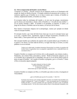 5.3. De la comparación del hombre con los Dioses
“Conócete a ti mismo” (Gnothi seauton) era la sentencia escrita en el frontispicio del
templo de Apolo en Delfos (Grecia). El templo simboliza la presencia de lo eterno y, la
sentencia significa que el hombre no es ni más ni menos que sí mismo, el hombre es
criatura, simplemente hombre, el hombre no es Dios.
Si revisamos todas las mitologías del mundo y, en este caso las griegas, encontramos
que los dioses son inmortales y, frente a ellos el hombre es <<el sueño de una sombra>>,
un ser mortal, limitado y débil. El hombre es la pesadilla, el capricho, el sueño y el
juego de los dioses; el hombre está en las manos y al servicio de los dioses.
Para ilustrar el horizonte religioso de la antropología, veamos por ejemplo de dónde
viene el concepto hombre:
El concepto hombre, que viene del latín homo tiene que ver con el concepto humus que
es su raíz, y significa tierra. Igualmente, según el Antiguo Testamento, al hombre se le
llamó Adán y, Adam quiere decir que viene de la tierra o sea Adama.
Del concepto hombre que acabamos de exponer sólo se puede deducir que el hombre no
se parece a los dioses, no tiene nada de divino y su lugar más bajo es la tierra, en otras
palabras es un ser terrenal.
Todavía en la edad media, la palabras humanitas [(humanidad) ] no aludía a la grandeza del
hombre frente a la naturaleza, sino a su pequeñez, capacidad de errar y caducidad frente a la
eternidad de Dios.
34
Cuando el hombre se compara con lo divino sólo se sabe pequeño, una criatura creada y,
finalmente, una criatura finita, perecedera y mortal. Desde el horizonte religioso ya no
es el hombre que se pregunta por su identidad, sino que es el ser divino (Dios) quien le
pone en jaque al hombre. Así, cuando el hombre se pregunta ¿qué es el hombre?, frente
a Dios se encuentra alguien pequeño:
Un soplo solamente los hijos de Adán,
los hijos de hombre, una mentira;
si subieran a la balanza
serían menos que un soplo todos juntos. (Sal. 62,10)
Cuando el hombre se compara con Dios, es el hombre que entra en crisis y le pregunta al
Trascendente:
¿qué es el hombre para que de él te acuerdes...? (Sal. 8,5)
En formas muy diversas, pero siempre imposibles de desoír, los hombres han percibido en la
religión la pregunta de <<¿qué es el hombre?>> como una pregunta que le es planteada al
hombre por Dios, y a la que el hombre tiene que responder con toda su vida, no pudiendo
sin embargo hacerlo. No son ellos mismos quienes de por sí han planteado la pregunta, sino
34
Ibid., p. 29.
35
 