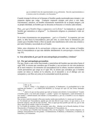 que en realidad la han ido experimentando con su sufrimiento. Han ido experimentándose a
sí mismos como los intimados y los fracasantes.
35
Cuando irrumpe lo divino en lo humano el hombre queda cuestionado para siempre y sin
respuesta alguna que valga. Cualquier respuesta siempre será poco o casi nada.
Encontramos, entonces, un hombre eternamente insatisfecho de su propia imagen y de
su propia identidad, un hombre que no descansa en buscarse a sí mismo cada instante.
Pero, ¿por qué el hombre llega a compararse con lo divino? La respuesta es: porque el
hombre por naturaleza es religioso36
. La dimensión religiosa es connatural a todo ser
humano37
.
Si en estas circunstancias nos preguntamos: ¿qué es el hombre? la respuesta, por una
parte, se abre hacia la trascendencia, pero por otra, se cierra hacia la inmanencia, por
cuanto que el hombre frente a Dios no puede sino manifestarse sólo como una criatura y
por tanto limitada y necesitada de su Creador.
Sobre estos elementos de la antropología religiosa que abre una ventana al hombre
hacia la trascendencia es que más adelante abordaremos la antropología cristiana (Ver
cap. IV).
6. Una aclaración al ¿por qué de una antropología personalista y cristiana?
6.1. Por qué antropología personalista
Por que, frente a una visión fraccionada y materialista del hombre que prevalece hasta el
siglo XIX, la misma que considera que el hombre y sus acciones no son sino productos
de la mera materia o un momento sin trascendencia de la cultura, nosotros asumimos la
visión personalista que surge en el siglo XX, la misma que considera que el hombre
cuanto ser único se realiza en la relación, en el encuentro y en el diálogo con sus
semejantes y con Dios así como en la comunidad social de personas.
35
Ibid., p. 30.
36
Para P. Tillich “<<La religión es la sustancia, el fundamento y la profundidad de la vida
espiritual del hombre>>.”, cf. GIBELLINI ROSINO, La Teología del siglo XX, Sal Terrae, Santander
1998, p. 95.
37
¿Qué es lo que nos hace pensar que todo ser humano está referido a la trascendencia? Cuando
el hombre quiere <<no morir para siempre>>, cuando <<quiere vivir dignamente y ojalá eternamente en
este mundo>>, definitivamente está referido a la trascendencia y, por eso, el hombre es un ser religioso
por naturaleza.
Hay un único modo de entender a Dios pero muchos modos para nombrarlo, lo mismo que los caminos:
a).- Se entiende por Trascendencia, aquello que está más allá de lo que vemos y lo que somos y, en el
horizonte religioso, más allá de todo está Dios. Dios es aquel que hace posible que todo sea, que la vida
fluya; aquel que da sentido a todos los sin-sentidos.
b).- Los modos de nombrar a Dios son muchos, entre ellos: Absoluto (en la filosofía budista), El Gran
Desconocido, el Totalmente Otro (Adorno y Horkheimer), El Trascendente, etc.
c).- Los caminos que el hombre traza buscando a Dios, son las religiones. Existe muchas religiones, sin
embargo, mencionaremos las más grandes: El Brahmanismo, El Budismo, el Hinduismo, el Judaísmo, el
Islamismo y el Cristianismo.
36
 