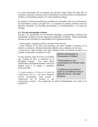 La visión fraccionante del ser humano que prevalece hasta finales del siglo XIX se
sustentan en grandes corrientes como el materialismo científico positivo, el materialismo
de Marx, el materialismo práctico y la visión idealista de Hegel.
En cambio la visión personalista que considera al ser humano como un ser relacional y
de trascendencia, surge en el siglo XX y, se sustentan en grandes corrientes como las
filosofías dialogales, las filosofías personalistas y el fenomenalismo y el círculo de
Gotinga.
6.2. Por qué antropología cristiana
Por que y, en consonancia con las filosofías dialogales y personalistas, asumimos del
pensamiento cristiano su forma original de comprender al hombre. Dicha originalidad
consiste en que el hombre es comprendido en los siguientes términos:
- Como imagen y semejanza de Dios, por tanto como persona.
- Como hermano de los otros seres humanos, por tanto, llamado a realizarse en la
relación y, asimismo, a formar comunidad solidaria, justa y recíproca con los otros.
Nuestra Antropología es
Personalista y Cristiana:
- Personalista por que
comprendemos al hombre como
persona.
- Cristiana por que Jesús el
Cristo es considerado como el
referente del ser y del obrar
humanos.
- Como un ser “capaz de Dios”, por tanto, llamado a salir al encuentro de quien es su
Creador, el horizonte y sentido de su vida.
En este contexto, Jesús el Cristo es el hombre
que viniendo de Dios se constituye en el
paradigma humano. Así, quien quiera
manifestarse radicalmente humano, tiene en el
hombre Jesús a la imagen y semejanza
perfecta de Dios.
Y si para nosotros el Cristo es el centro de
comprensión del ser y del obrar humanos,
nuestra antropología como estudio y
comprensión del ser humano es una
antropología cristiana. Nos ocuparemos de enfocar detenidamente esta visión en el
capítulo IV.
37
 