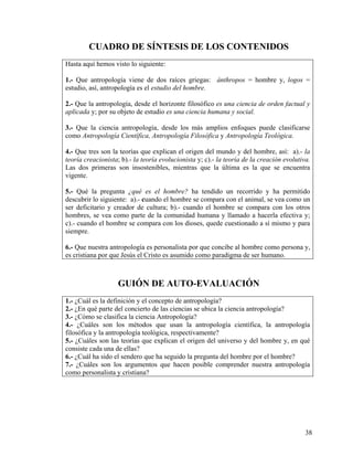 CUADRO DE SÍNTESIS DE LOS CONTENIDOS
Hasta aquí hemos visto lo siguiente:
1.- Que antropología viene de dos raíces griegas: ánthropos = hombre y, logos =
estudio, así, antropología es el estudio del hombre.
2.- Que la antropología, desde el horizonte filosófico es una ciencia de orden factual y
aplicada y; por su objeto de estudio es una ciencia humana y social.
3.- Que la ciencia antropología, desde los más amplios enfoques puede clasificarse
como Antropología Científica, Antropología Filosófica y Antropología Teológica.
4.- Que tres son la teorías que explican el origen del mundo y del hombre, así: a).- la
teoría creacionista; b).- la teoría evolucionista y; c).- la teoría de la creación evolutiva.
Las dos primeras son insostenibles, mientras que la última es la que se encuentra
vigente.
5.- Qué la pregunta ¿qué es el hombre? ha tendido un recorrido y ha permitido
descubrir lo siguiente: a).- cuando el hombre se compara con el animal, se vea como un
ser deficitario y creador de cultura; b).- cuando el hombre se compara con los otros
hombres, se vea como parte de la comunidad humana y llamado a hacerla efectiva y;
c).- cuando el hombre se compara con los dioses, quede cuestionado a sí mismo y para
siempre.
6.- Que nuestra antropología es personalista por que concibe al hombre como persona y,
es cristiana por que Jesús el Cristo es asumido como paradigma de ser humano.
GUIÓN DE AUTO-EVALUACIÓN
1.- ¿Cuál es la definición y el concepto de antropología?
2.- ¿En qué parte del concierto de las ciencias se ubica la ciencia antropología?
3.- ¿Cómo se clasifica la ciencia Antropología?
4.- ¿Cuáles son los métodos que usan la antropología científica, la antropología
filosófica y la antropología teológica, respectivamente?
5.- ¿Cuáles son las teorías que explican el origen del universo y del hombre y, en qué
consiste cada una de ellas?
6.- ¿Cuál ha sido el sendero que ha seguido la pregunta del hombre por el hombre?
7.- ¿Cuáles son los argumentos que hacen posible comprender nuestra antropología
como personalista y cristiana?
38
 