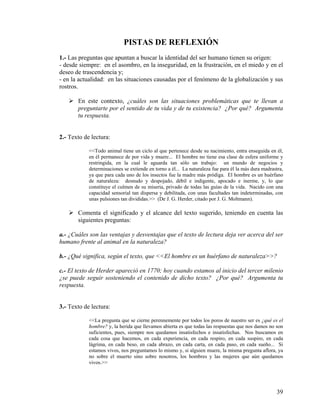 PISTAS DE REFLEXIÓN
1.- Las preguntas que apuntan a buscar la identidad del ser humano tienen su origen:
- desde siempre: en el asombro, en la inseguridad, en la frustración, en el miedo y en el
deseo de trascendencia y;
- en la actualidad: en las situaciones causadas por el fenómeno de la globalización y sus
rostros.
En este contexto, ¿cuáles son las situaciones problemáticas que te llevan a
preguntarte por el sentido de tu vida y de tu existencia? ¿Por qué? Argumenta
tu respuesta.
2.- Texto de lectura:
<<Todo animal tiene un ciclo al que pertenece desde su nacimiento, entra enseguida en él,
en él permanece de por vida y muere... El hombre no tiene esa clase de esfera uniforme y
restringida, en la cual le aguarda tan sólo un trabajo: un mundo de negocios y
determinaciones se extiende en torno a él... La naturaleza fue para él la más dura madrastra,
ya que para cada uno de los insectos fue la madre más pródiga. El hombre es un huérfano
de naturaleza: desnudo y despojado, débil e indigente, apocado e inerme, y, lo que
constituye el culmen de su miseria, privado de todas las guías de la vida. Nacido con una
capacidad sensorial tan dispersa y debilitada, con unas facultades tan indeterminadas, con
unas pulsiones tan divididas.>> (De J. G. Herder, citado por J. G. Moltmann).
Comenta el significado y el alcance del texto sugerido, teniendo en cuenta las
siguientes preguntas:
a.- ¿Cuáles son las ventajas y desventajas que el texto de lectura deja ver acerca del ser
humano frente al animal en la naturaleza?
b.- ¿Qué significa, según el texto, que <<El hombre es un huérfano de naturaleza>>?
c.- El texto de Herder apareció en 1770; hoy cuando estamos al inicio del tercer milenio
¿se puede seguir sosteniendo el contenido de dicho texto? ¿Por qué? Argumenta tu
respuesta.
3.- Texto de lectura:
<<La pregunta que se cierne perennemente por todos los poros de nuestro ser es ¿qué es el
hombre? y, la herida que llevamos abierta es que todas las respuestas que nos damos no son
suficientes, pues, siempre nos quedamos insatisfechos e insatisfechas. Nos buscamos en
cada cosa que hacemos, en cada experiencia, en cada respiro, en cada suspiro, en cada
lágrima, en cada beso, en cada abrazo, en cada carta, en cada paso, en cada sueño... Si
estamos vivos, nos preguntamos lo mismo y, si alguien muere, la misma pregunta aflora, ya
no sobre el muerto sino sobre nosotros, los hombres y las mujeres que aún quedamos
vivos.>>
39
 