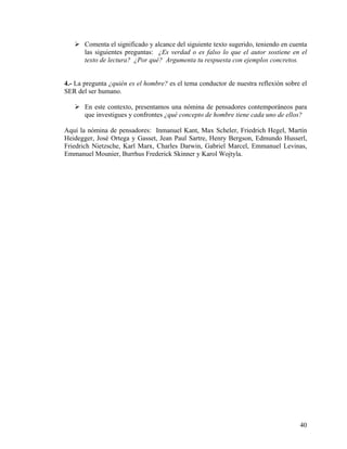 Comenta el significado y alcance del siguiente texto sugerido, teniendo en cuenta
las siguientes preguntas: ¿Es verdad o es falso lo que el autor sostiene en el
texto de lectura? ¿Por qué? Argumenta tu respuesta con ejemplos concretos.
4.- La pregunta ¿quién es el hombre? es el tema conductor de nuestra reflexión sobre el
SER del ser humano.
En este contexto, presentamos una nómina de pensadores contemporáneos para
que investigues y confrontes ¿qué concepto de hombre tiene cada uno de ellos?
Aquí la nómina de pensadores: Inmanuel Kant, Max Scheler, Friedrich Hegel, Martín
Heidegger, José Ortega y Gasset, Jean Paul Sartre, Henry Bergson, Edmundo Husserl,
Friedrich Nietzsche, Karl Marx, Charles Darwin, Gabriel Marcel, Emmanuel Levinas,
Emmanuel Mounier, Burrhus Frederick Skinner y Karol Wojtyla.
40
 