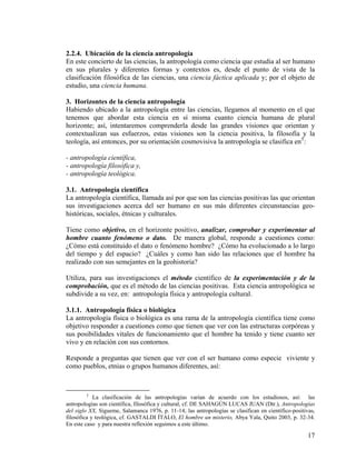 2.2.4. Ubicación de la ciencia antropología
En este concierto de las ciencias, la antropología como ciencia que estudia al ser humano
en sus plurales y diferentes formas y contextos es, desde el punto de vista de la
clasificación filosófica de las ciencias, una ciencia fáctica aplicada y; por el objeto de
estudio, una ciencia humana.
3. Horizontes de la ciencia antropología
Habiendo ubicado a la antropología entre las ciencias, llegamos al momento en el que
tenemos que abordar esta ciencia en sí misma cuanto ciencia humana de plural
horizonte; así, intentaremos comprenderla desde las grandes visiones que orientan y
contextualizan sus esfuerzos, estas visiones son la ciencia positiva, la filosofía y la
teología, así entonces, por su orientación cosmovisiva la antropología se clasifica en5
:
- antropología científica,
- antropología filosófica y,
- antropología teológica.
3.1. Antropología científica
La antropología científica, llamada así por que son las ciencias positivas las que orientan
sus investigaciones acerca del ser humano en sus más diferentes circunstancias geo-
históricas, sociales, étnicas y culturales.
Tiene como objetivo, en el horizonte positivo, analizar, comprobar y experimentar al
hombre cuanto fenómeno o dato. De manera global, responde a cuestiones como:
¿Cómo está constituido el dato o fenómeno hombre? ¿Cómo ha evolucionado a lo largo
del tiempo y del espacio? ¿Cuáles y como han sido las relaciones que el hombre ha
realizado con sus semejantes en la geohistoria?
Utiliza, para sus investigaciones el método científico de la experimentación y de la
comprobación, que es el método de las ciencias positivas. Esta ciencia antropológica se
subdivide a su vez, en: antropología física y antropología cultural.
3.1.1. Antropología física o biológica
La antropología física o biológica es una rama de la antropología científica tiene como
objetivo responder a cuestiones como que tienen que ver con las estructuras corpóreas y
sus posibilidades vitales de funcionamiento que el hombre ha tenido y tiene cuanto ser
vivo y en relación con sus contornos.
Responde a preguntas que tienen que ver con el ser humano como especie viviente y
como pueblos, etnias o grupos humanos diferentes, así:
5
La clasificación de las antropologías varían de acuerdo con los estudiosos, así: las
antropologías son científica, filosófica y cultural, cf. DE SAHAGÚN LUCAS JUAN (Dtr.), Antropologías
del siglo XX, Sígueme, Salamanca 1976, p. 11-14; las antropologías se clasifican en científico-positivas,
filosófica y teológica, cf. GASTALDI ÍTALO, El hombre un misterio, Abya Yala, Quito 2003, p. 32-34.
En este caso y para nuestra reflexión seguimos a este último.
17
 