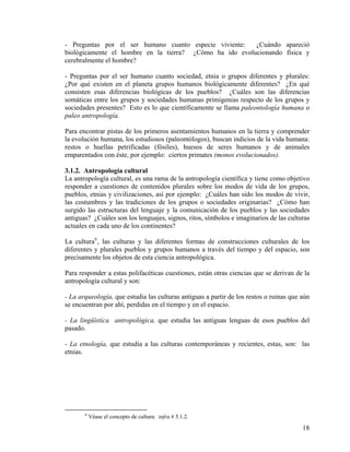 - Preguntas por el ser humano cuanto especie viviente: ¿Cuándo apareció
biológicamente el hombre en la tierra? ¿Cómo ha ido evolucionando física y
cerebralmente el hombre?
- Preguntas por el ser humano cuanto sociedad, etnia o grupos diferentes y plurales:
¿Por qué existen en el planeta grupos humanos biológicamente diferentes? ¿En qué
consisten esas diferencias biológicas de los pueblos? ¿Cuáles son las diferencias
somáticas entre los grupos y sociedades humanas primigenias respecto de los grupos y
sociedades presentes? Esto es lo que científicamente se llama paleontología humana o
paleo antropología.
Para encontrar pistas de los primeros asentamientos humanos en la tierra y comprender
la evolución humana, los estudiosos (paleontólogos), buscan indicios de la vida humana:
restos o huellas petrificadas (fósiles), huesos de seres humanos y de animales
emparentados con éste, por ejemplo: ciertos primates (monos evolucionados).
3.1.2. Antropología cultural
La antropología cultural, es una rama de la antropología científica y tiene como objetivo
responder a cuestiones de contenidos plurales sobre los modos de vida de los grupos,
pueblos, etnias y civilizaciones, así por ejemplo: ¿Cuáles han sido los modos de vivir,
las costumbres y las tradiciones de los grupos o sociedades originarias? ¿Cómo han
surgido las estructuras del lenguaje y la comunicación de los pueblos y las sociedades
antiguas? ¿Cuáles son los lenguajes, signos, ritos, símbolos e imaginarios de las culturas
actuales en cada uno de los continentes?
La cultura6
, las culturas y las diferentes formas de construcciones culturales de los
diferentes y plurales pueblos y grupos humanos a través del tiempo y del espacio, son
precisamente los objetos de esta ciencia antropológica.
Para responder a estas polifacéticas cuestiones, están otras ciencias que se derivan de la
antropología cultural y son:
- La arqueología, que estudia las culturas antiguas a partir de los restos o ruinas que aún
se encuentran por ahí, perdidas en el tiempo y en el espacio.
- La lingüística antropológica, que estudia las antiguas lenguas de esos pueblos del
pasado.
- La etnología, que estudia a las culturas contemporáneas y recientes, estas, son: las
etnias.
6
Véase el concepto de cultura: infra # 5.1.2.
18
 
