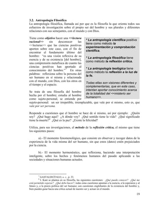 3.2. Antropología Filosófica
La antropología filosófica, llamada así por que es la filosofía la que orienta todos sus
esfuerzos de investigación sobre el propio ser del hombre y sus plurales y diferentes
relaciones con sus semejantes, con el mundo y con Dios.
* La antropología científica positiva
tiene como método la
experimentación y comprobación
científica.
* La antropología filosófica tiene
como método la reflexión crítica.
* La antropología teológica tiene
como método la reflexión a la luz de
la fe.
Todas ellas son visiones diferentes y
complementarias, que en este caso,
intentan aportar conocimiento acerca
de la totalidad del <<misterio ser
humano>>.
Tiene como objetivo hacer una <<lectura
racional>> sin desconocer las
<<lecturas>> que las ciencias positivas
aporten sobre este caso, con el fin de
encontrar el fundamento último del
hombre: “es una visión reflexiva de su
esencia y de su existencia [del hombre],
una comprensión metafísica de cuanto las
ciencias positivas han aportado al
conocimiento del hombre.”7
En otras
palabras: reflexiona sobre la persona del
ser humano en sí misma y relacionada
con el mundo, con Dios, con los otros en
el tiempo y el espacio.
Se trata de una filosofía del hombre
hecha por el hombre; estudia al hombre
como sujeto-personal, se entiende por
sujeto-personal: un ser irrepetible, irremplazable, que vale por sí mismo, esto es, que
vale por ser persona.
Responde a cuestiones que el hombre se hace de sí mismo, así por ejemplo: ¿Quién
soy? ¿Qué hago aquí? ¿A dónde voy? ¿Qué sentido tiene la vida? ¿Qué significado
tiene la muerte?8
¿Qué es la paz? ¿Existe la felicidad?
Utiliza, para sus investigaciones, el método de la reflexión crítica, el mismo que tiene
los siguientes pasos:
a).- El momento fenomenológico, que consiste en observar y recoger datos de la
experiencia de la vida misma del ser humano, sin que estos (datos) estén prejuiciados
por la ciencia.
b).- El momento hermenéutico, que reflexiona, haciendo una interpretación
inteligente, sobre los hechos y fenómenos humanos del pasado aplicando a las
sociedades y situaciones humanas actuales.
7
GASTALDI ÍTALO, o. c., p. 33.
8
I. Kant se plantea en su filosofía, las siguientes cuestiones: ¿Qué puedo conocer? ¿Qué me
está permitido esperar? ¿Qué debo hacer?, todas estas cuestiones apuntan a la esencia, a la esperanza y al
futuro y, a la praxis política del ser humano; son cuestiones englobantes de la existencia del hombre y,
bien pueden guiar hacia una crítica actual de nuestro ser y actuar en el mundo.
19
 