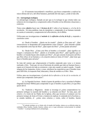 c).- El momento trascendental o metafísico, que busca comprender y explicar las
raíces últimas del ser y del obrar humanos, partiendo del más aquí y, yendo al más allá.
3.3. Antropología teológica
La antropología teológica, llamada así por que es la teología la que orienta todos sus
esfuerzos de investigación y comprensión sobre el hombre en las diferentes situaciones y
contextos.
Tiene como objetivo hacer una <<lectura de fe>> sobre el ser humano y, a la luz de la
revelación. En otras palabras, trata de interpretar y comprender al ser humano teniendo
en cuenta el contenido y comprensión de la Revelación y de la Biblia.
Utiliza para sus investigaciones el método de la reflexión a la luz de la fe y, responde a
cuestiones como:
a).- Desde el hombre: ¿Quién me ha creado? ¿Quién es Dios para mi? ¿Qué
consecuencias se desprenden del comprenderme como criatura? ¿Qué entiendo cuando
me comprendo como hijo de Dios? ¿Qué espero de Dios? ¿Cómo puede salvarme?
b).- Desde Dios: ¿Cómo creó Dios al hombre y al mundo? ¿Qué significa ser
imagen y semejanza de Dios? ¿Quién es el hombre para Dios? ¿Qué significa que el
hombre y el mundo hayan sido creados por Dios? ¿En qué consiste el proyecto salvífico
que Dios ofrece al ser humano y a la creación entera en Jesús el Cristo? ¿Qué tiene que
hacer el hombre para salvarse?
Se trata del camino que religiosamente el hombre emprende para verse a sí mismo
realizado y feliz. Tiene que ver con el horizonte de sentido que todo ser humano busca y
espera en el trayecto de toda su existencia y más aún cuando ya nada le queda. Cuando
ninguna de las respuestas, éxitos y cosas, satisfacen las expectativas que el hombre tiene
para SER feliz, la respuesta final, abarcante y llena de sentido es el Otro: Dios.
Utiliza, para sus investigaciones, el método de la reflexión a la luz de la revelación, el
mismo que comprende cuatro pasos9
:
a).- La Sagrada Escritura: donde el punto de partida es leer y escuchar la Palabra
(Sagrada Escritura=Biblia) para comprender lo que el hombre es para Dios y lo que Dios
quiere del él.
b).- Tradición y Magisterio: donde se investiga el ¿cómo comprendieron los
primeros teólogos la cuestión del hombre y su relación con Dios? Se trata, pues, del
criterio y la visión de los Padres de la Iglesia, ellos que tuvieron el contacto con los
primeros testigos de Jesús el Cristo y trataron de explicar el contenido de la Escritura y;
se estudia también, el ¿cómo estos criterios y visión, sobre el hombre, fueron
9
El método teológico no se limita sólo al estudio del hombre, abarca en su reflexión todas las
realidades (Dios, hombre, mundo, historia, cultura, ect.), si aquí enfocamos exclusivamente la realidad
<<hombre>> es porque hablamos de la antropología.
20
 