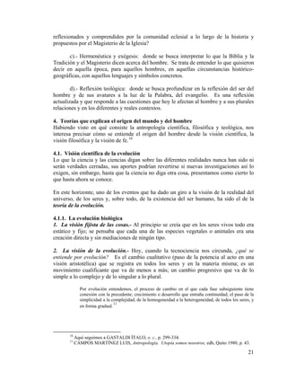 reflexionados y comprendidos por la comunidad eclesial a lo largo de la historia y
propuestos por el Magisterio de la Iglesia?
c).- Hermenéutica y exégesis: donde se busca interpretar lo que la Biblia y la
Tradición y el Magisterio dicen acerca del hombre. Se trata de entender lo que quisieron
decir en aquella época, para aquellos hombres, en aquellas circunstancias histórico-
geográficas, con aquellos lenguajes y símbolos concretos.
d).- Reflexión teológica: donde se busca profundizar en la reflexión del ser del
hombre y de sus avatares a la luz de la Palabra, del evangelio. Es una reflexión
actualizada y que responde a las cuestiones que hoy le afectan al hombre y a sus plurales
relaciones y en los diferentes y reales contextos.
4. Teorías que explican el origen del mundo y del hombre
Habiendo visto en qué consiste la antropología científica, filosófica y teológica, nos
interesa precisar cómo se entiende el origen del hombre desde la visión científica, la
visión filosófica y la visión de fe.10
4.1. Visión científica de la evolución
Lo que la ciencia y las ciencias digan sobre las diferentes realidades nunca han sido ni
serán verdades cerradas, sus aportes podrían revertirse si nuevas investigaciones así lo
exigen, sin embargo, hasta que la ciencia no diga otra cosa, presentamos como cierto lo
que hasta ahora se conoce.
En este horizonte, uno de los eventos que ha dado un giro a la visión de la realidad del
universo, de los seres y, sobre todo, de la existencia del ser humano, ha sido el de la
teoría de la evolución.
4.1.1. La evolución biológica
1. La visión fijista de las cosas.- Al principio se creía que en los seres vivos todo era
estático y fijo; se pensaba que cada una de las especies vegetales o animales era una
creación directa y sin mediaciones de ningún tipo.
2. La visión de la evolución.- Hoy, cuando la tecnociencia nos circunda, ¿qué se
entiende por evolución? Es el cambio cualitativo (paso de la potencia al acto en una
visión aristotélica) que se registra en todos los seres y en la materia misma; es un
movimiento cualificante que va de menos a más; un cambio progresivo que va de lo
simple a lo complejo y de lo singular a lo plural.
Por evolución entendemos, el proceso de cambio en el que cada fase subsiguiente tiene
conexión con la precedente; crecimiento o desarrollo que entraña continuidad; el paso de la
simplicidad a la complejidad, de la homogeneidad a la heterogeneidad, de todos los seres, y
en forma gradual.
11
10
Aquí seguimos a GASTALDI ÍTALO, o. c., p. 299-334.
11
CAMPOS MARTÍNEZ LUIS, Antropología. Utopía somos nosotros, edb, Quito 1980, p. 43.
21
 