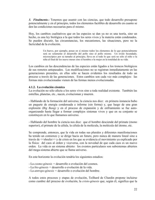 3. Finalmente.- Tenemos que asumir con las ciencias, que todo desarrollo presupone
potencialmente y en el principio, todos los elementos factibles de desarrollo en cuanto se
den las condiciones necesarias para el mismo.
Hoy, los cambios cualitativos que en las especies se dan ya no es una teoría, sino un
hecho, es una ley biológica a la que todos los seres vivos y la materia están condenados.
Se pueden discutir, las circunstancias, los mecanismos, las situaciones, pero no la
facticidad de la evolución.
Un huevo, por ejemplo, posee en sí mismo todos los elementos de lo que potencialmente
será no solamente el desarrollo del pollo sino el pollo mismo. Un óvulo fecundado,
microscópico por su tamaño al principio, lleva en sí todo lo que será no sólo el niño o la
niña al final de los nueve meses sino el hombre o la mujer en la totalidad de su vida.
Los cambios en las descendencias de las especies están ligados a los troncos biológicos
de sus remotos antepasados. Las modificaciones no se registran inmediatamente en las
generaciones presentes, en ellas sólo se hacen evidentes los resultados de todo un
proceso a través de las generaciones. Estos cambios son cada vez más complejos: las
formas más evolucionadas vienen de las formas menos evolucionadas.
4.1.2. La evolución cósmica
La evolución no sólo afecta a los seres vivos sino a toda realidad existente. También las
estrellas, planetas, etc., nacen, evolucionan y mueren.
- Hablando de la formación del universo, la ciencia nos dice: en primera instancia hubo
un paquete de energía condensada e informe (sin forma) y, que luego de una gran
explosión (Big Bang) y en el proceso de expansión y de enfriamiento se fue auto-
organizando hasta llegar a formar complejos sistemas vivos y que en su conjunto se
constituyen en lo que llamamos universo.
- Hablando del hombre la ciencia nos dice: que el hombre desciende del primate (mono
superior), el primate de la célula, la célula de la molécula, la molécula del átomo, etc.
Se comprende, entonces, que la vida en todas sus plurales y diferentes manifestaciones
ha tenido un comienzo y se dirige hacia un futuro, pero nunca de manera lineal sino a
través de <<shocks>> y de crisis en los que se evidencia el movimiento ya explicado por
la física: del caos al orden y viceversa, con la novedad de que cada caos es un nuevo
orden. La vida es un sistema abierto: los eventos particulares son subsistemas abiertos
del mega-sistema abierto que se llama universo.
En este horizonte la evolución tendría los siguientes estadios:
- La cosmo-génesis = desarrollo o evolución del cosmos.
- La bio-génesis = desarrollo o evolución de la vida.
- La antropo-génesis = desarrollo o evolución del hombre.
A todos estos procesos y etapas de evolución, Teilhard de Chardin propone incluirse
como cumbre del proceso de evolución, la cristo-génesis que, según él, significa que la
22
 