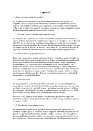 Capitulo V:

5. ¿Que es la industrialización socialista?

Es un proceso que nos permitirá desarrollar la producción nacional, para así no
depender solo de los ingresos del petróleo sino también de otro producto que nos de
ingreso, a través de la industrialización se generan nuevos empleos, mejor calidad de
vida, ya que se estará impulsando la producción nacional que buscara un equilibrio entre
la oferta y demanda para que los precios sean estables.

5.1. Principios rectores de la industrialización socialista.

Se reconoció que la industria es un factor fundamental para el desarrollo económico,
que no podemos contar con un solo recurso de ingreso en el país debido a los hechos del
año 2008 que nos llevo a una crisis económica, se busca producir nuevas formas de
ingreso para no poner en peligro la economía del país, el desarrollo económico tiene que
ser un proceso que se integre y se sostenga con el apoyo del crecimiento de la pesca, la
agricultura, la minería, telecomunicaciones, industrias para lograr mayos bienestar.

5.1.1. Nuevas formas de propiedad social:

Buca crear otro método o modelo en el cual todos los venezolanos seamos incluidos sin
ningún tipo de diferencias o jerarquía, en ella se destaca un modelo de propiedad social
la cual no será posible sin la participación activa y protagónica de los trabajadores y
consumidores, en el cual se busca liberar la explotación de los trabajadores. Este
modelo será posible cuando los trabajadores, consumidores y la comunidad generen
identidad y compromiso colectivo en el cual todos se sientan dueños de las condiciones
materiales que garanticen la supervivencia y reproducción, y dejar a un lado el modelo
capitalista que solo piensa en fines de lucro, en maximizar la ganancia y rentabilidad
empresarial, el beneficio individual.

5.1.2. Inclusion social

La industrialización socialista es un medio para acabar con las causa de la pobreza,
desempleo, y buscar así el desarrollo económico y social de la nación, ya que hay gente
en el país con un nivel de vida desfavorable y a través del mercado interno el gobierno
revolucionario esta ofreciendo servicios a muchas personas, como el acceso a la salud,
la educación, cultura y dando buena distribución de alimentos al país.

Inclusion social significa incluir a todos los venezolanos por igual en el proyecto
económico, político y social que se lleva a cabo en nuestro paisa y así lograr soluciones
y progreso en ella.

5.1.3. Distribución progresiva de ingreso

En Venezuela la distribución de frecuencia no es favorable a los trabajadores, lo
contrario al capital que si es favorable, cuando surgen los problemas de cotización del
petróleo se generan conflictos entre el capital y trabajo obligando a los trabajadores a
protestar pidiendo aumento de sueldos y eliminación de impuestos, eliminación de los
precios entre otros factores económicos, ya que el capital cubre la canasta alimentaria
 