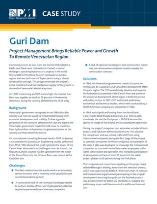 Guri Dam: Project Management Brings Reliable Power andGrowthTo RemoteVenezuelan Region
Commonly known as Guri Dam, the Central Hidroeléctrica
Raúl Leoni (Raul Leoni Hydroelectric Center) is one of
the largest operating hydroelectric projects in the world.
It is located in the Bolívar State in Venezuela’s Guayana
region, and was built over a 23-year period using a phased
construction concept. This design minimized the project’s
initial investment and matched power supply to the growth in
demand on Venezuela’s electrical system.
At 1,300 meters long and 162 meters high, the massive Guri
Dam now supplies as much as 70 percent of Venezuela’s
electricity, saving the country 300,000 barrels of oil a day.
Background
Venezuela’s government recognized in the 1940s that the
country’s oil reserves would be fundamental to long-term
economic development and stability. To free a greater
proportion of the country’s petroleum for sale and export, the
Venezuelan government made the bold move to transition
from hydrocarbon- to hydroelectric-generated power as the
country’s primary electricity source.
An international consulting firm was hired in 1949 to develop
a national electric power plan. Engineering studies performed
from 1953–1963 showed the great hydroelectric power of the
Caroní River, Venezuela’s second largest river. As a result, the
Necuima Canyon, located 100 km upstream from the outlet
of the Caroní River into the Orinoco River, was chosen as the
Guri Dam site.
Challenges
■■ The dam construction site was located in an extremely
remote location, with a relatively small population and
no communications system
■■ A countrywide lack of the technical knowledge needed
to perform studies of the river’s hydroelectric potential
required experienced use of overseas companies
■■ A lack of national knowledge in dam construction meant
only non-Venezuelan companies would compete for
construction contracts
Solutions
In 1960, the Venezuelan government created Corporacion
Venezolana de Guayana (CVG) to lead the development of the
Guayana region. The CVG would study, develop and organize
the hydroelectric potential of the Caroní River and promote
the industrial development of the region in both the private
and public sectors. In 1961, CVG authorized preliminary
economical and technical studies, which were conducted by a
North American company and completed in 1962.
In 1963, with significant funding from the World Bank,
CVG created Electrificadora del Caroni, C.A. (EDELCA) to
coordinate the size the Guri project. EDELCA became the
agency in charge of the project and its subsequent operations.
During the project’s inception, cost estimates included all sub-
projects and bids from different consortiums. This allowed
for comparison, and was critical in the shift from using
international companies during the first stage of the project
to domestic companies for the second phase and operation of
the dam. A plan was developed to encourage the transnational
companies to train and involve Venezuelan employees in the
dam’s construction and operation. This increased participation
of Venezuelan contractors from 30 percent in the initial
project phases to 60 percent during the final phase.
The companies and consortiums working on the project were
selected through a bidding, evaluation and selection process,
which was supervised by EDELCA. With more than 70 national
and transnational organizations participating in the project’s
development, ensuring the quality of the finished product
was a main concern of both CVG and EDELCA. Skipping any
preliminary steps could have resulted in additional time and
cost.
Guri Dam
Project Management Brings Reliable Power andGrowth
To RemoteVenezuelan Region
CASE STUDY
 