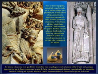 Dice la creencia popular, convertida ya en leyenda, que el pueblo gallego, para protestar por la decisión del obispo, decidió dar a algunos de sus quesos la forma de tetilla que tienen  actualmente. Así restituían a Esther los atributos perdidos. Desde entonces los quesos de tetilla son una seña más de identidad en Galicia y los mutilados pechos de Esther, una leyenda que se cuenta en voz baja a los visitantes de la Catedral. Es famosa esta escena en la que Daniel  (Danieliño para los gallegos) sonríe a la reina Esther (Frente a él), aunque algunos creen que la figura representa a la reina de Saba. Las autoridades eclesiásticas, escandalizadas por las amplias formas de Esther y por la pícara mirada de Daniel, ordenaron reducir el tamaño de los pechos de la reina. . 