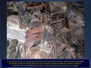 Aquí podemos observar la mirada pícara de Danieliño en piedra policromada y apreciar la proporcionalidad  del tamaño de todas las figuras del pórtico que raramente se puede encontrar en esculturas románicas,  es por todo ello que este Pórtico hace que sea la obra más perfecta del románico en el mundo.   