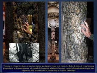 Consiste en colocar los dedos en las cinco marcas que han provocado en la piedra los dedos de miles de peregrinos que se detenían y se detienen para orar a la entrada de la catedral solicitando las cinco gracias independientemente que sean creyentes ó no (Curiosa la foto de Fidel Castro en su visita a Santiago) . 