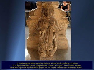 ...el  propio maestro Mateo no pudo resistirse a la tentación de esculpirse a él mismo.  Es la figura arrodillada que los gallegos llaman "Santo dos Croques”. Los visitantes cumplen  desde hace siglos con la costumbre de golpear con sus cabezas sobre la frente del maestro Mateo ...  