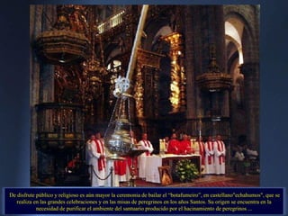 De disfrute público y religioso es aún mayor la ceremonia de bailar el “botafumeiro”, en castellano"echahumos", que se realiza en las grandes celebraciones y en las misas de peregrinos en los años Santos. Su origen se encuentra en la necesidad de purificar el ambiente del santuario producido por el hacinamiento de peregrinos ... 