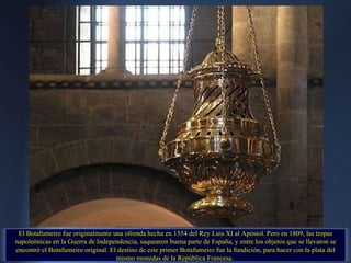 El Botafumeiro fue originalmente una ofrenda hecha en 1554 del Rey Luis XI al Apóstol. Pero en 1809, las tropas napoleónicas en la Guerra de Independencia, saquearon buena parte de España, y entre los objetos que se llevaron se encontró el Botafumeiro original. El destino de este primer Botafumeiro fue la fundición, para hacer con la plata del mismo monedas de la República Francesa.  