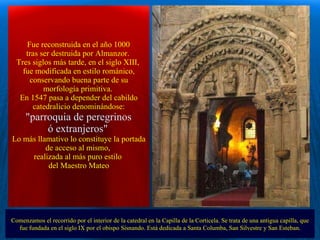   Fue reconstruida en el año 1000  tras ser destruida por Almanzor.  Tres siglos más tarde, en el siglo XIII,  fue modificada en estilo románico, conservando buena parte de su morfología primitiva.  En 1547 pasa a depender del cabildo catedralicio denominándose: "parroquia de peregrinos  ó extranjeros"   Lo más llamativo lo constituye la portada de acceso al mismo,  realizada al más puro estilo  del Maestro Mateo Comenzamos el recorrido por el interior de la catedral en la Capilla de la Corticela. Se trata de una antigua capilla, que fue fundada en el siglo IX por el obispo Sisnando. Está dedicada a Santa Columba, San Silvestre y San Esteban. . 