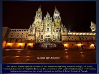   Esta  fachada máxima expresión del barroco es obra de Fernando de Casas y Novoa que no llegó a ver su obra concluida. Falleció antes de cumplir los 50 años, el 26 e noviembre de 1749. La obra sería finalizada en 1750. Mas tarde la obra se completó con una torre gemela construida por José Peña de Toro y Domingo de Andrade.  Fachada del Obradoiro 
