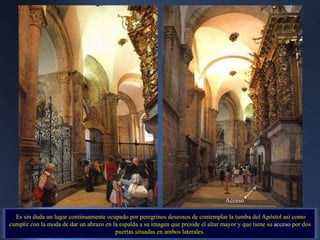 Es sin duda un lugar continuamente ocupado por peregrinos deseosos de contemplar la tumba del Apóstol así como cumplir con la moda de dar un abrazo en la espalda a su imagen que preside el altar mayor y que tiene su  acceso  por dos puertas situadas en ambos laterales. . Acceso 