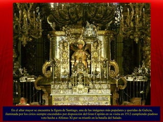 En el altar mayor se encuentra la figura de Santiago, una de las imágenes más populares y queridas de Galicia, iluminada por los cirios siempre encendidos por disposición del Gran Capitán en su visita en 1512 cumpliendo piadoso voto hecho a Alfonso XI por su triunfo en la batalla del Salado. 