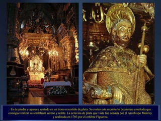 Es de piedra y aparece sentado en un trono revestido de plata. Su rostro esta recubierto de pintura emaltada que consigue realzar su semblante sereno y noble. La eclavina de plata que viste fue donada por el Arzobispo Monroy  y realizada en 1703 por el orfebre Figueroa. 