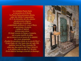 La verdadera Puerta Santa  se encuentra en el ábside.  La Puerta Santa permanece abierta  cada Año Jubilar Compostelano.  El 31 de diciembre del año anterior  una procesión religiosa  liderada por el arzobispo  y autoridades políticas (A veces el Rey),  se aproximan a la puerta  y piden al Apóstol  permiso para entrar.  El ritual consiste en llamar a la puerta,  con un gran martillo de plata  que se conserva en el tesoro de la catedral,  tres veces, pregutando:  ¿Pueden los pecadores entrar en la casa de Dios?... El previlegio del Año Santo data del siglo XII,  mediante bula del Papa Alejandro III,  sobre una idea anterior del Papa Calixto II  y se celebra cada vez que el 25 de julio  (Festividad de Santiago) coincide en domingo. . 