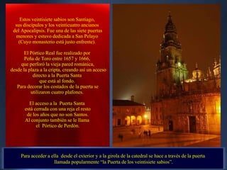 Para acceder a ella  desde el exterior y a la girola de la catedral se hace a través de la puerta  llamada popularmente “la Puerta de los veintisiete sabios”. Estos veintisiete sabios son Santiago,  sus discípulos y los veinticuatro ancianos  del Apocalipsis. Fue una de las siete puertas menores y estuvo dedicada a San Pelayo  (Cuyo monasterio está justo enfrente).    El Pórtico Real fue realizado por  Peña de Toro entre 1657 y 1666,  que perforó la vieja pared románica, desde la plaza a la cripta, creando así un acceso directo a la Puerta Santa  que está al fondo.  Para decorar los costados de la puerta se utilizaron cuatro plafones.  El acceso a la  Puerta Santa  está cerrada con una reja el resto de los años que no son Santos.  Al conjunto también se le llama  el  Pórtico de Perdón. . 