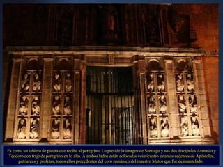 Es como un tablero de piedra que recibe al peregrino. Lo preside la imagen de Santiago y sus dos discípulos Atanasio y Teodoro con traje de peregrino en lo alto. A ambos lados están colocadas veinticuatro estatuas sedentes de Apóstoles, patriarcas y profetas, todos ellos procedentes del coro románico del maestro Mateo que fue desmantelado.  