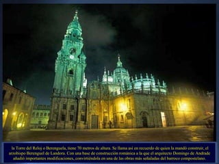 la Torre del Reloj o Berenguela, tiene 70 metros de altura. Se llama así en recuerdo de quien la mandó construir, el arzobispo Berenguel de Landora. Con una base de construcción románica a la que el arquitecto Domingo de Andrade añadió importantes modificaciones, convirtiéndola en una de las obras más señaladas del barroco compostelano. 