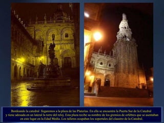 Bordeando la catedral  llegaremos a la plaza de las Platerías. En ella se encuentra la Puerta Sur de la Catedral  y tiene adosada en un lateral la torre del reloj. Esta plaza recibe su nombre de los gremios de orfebres que se asentaban en este lugar en la Edad Media. Los talleres ocupaban los soportales del claustro de la Catedral.  