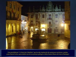 Esta presidida por “A fonte dos Cabaliños” que ha sido inspiración de numerosos escritores y poetas,  como García Lorca, quien dedicó uno de sus poemas gallegos a dicha fuente (Danza da Lúa en Santiago).  