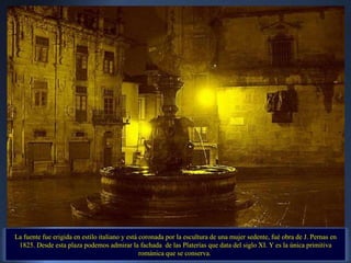 La fuente fue erigida en estilo italiano y está coronada por la escultura de una mujer sedente, fué obra de J. Pernas en 1825. Desde esta plaza podemos admirar la fachada  de las Platerías que data del siglo XI. Y es la única primitiva románica que se conserva.  