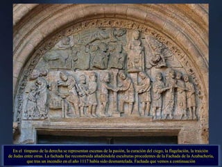 En el  tímpano de la derecha se representan escenas de la pasión, la curación del ciego, la flagelación, la traición  de Judas entre otras. La fachada fue reconstruida añadiéndole esculturas procedentes de la Fachada de la Azabachería, que tras un incendio en el año 1117 había sido desmantelada. Fachada que vemos a continuación 