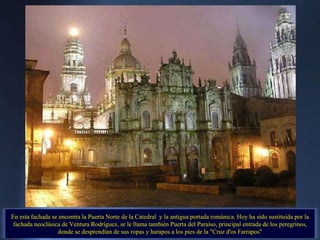 En esta fachada se encontra la Puerta Norte de la Catedral  y la antigua portada románica. Hoy ha sido sustituida por la fachada neoclásica de Ventura Rodríguez, se le llama también Puerta del Paraíso, principal entrada de los peregrinos, donde se desprendían de sus ropas y harapos a los pies de la "Cruz d'os Farrapos" 