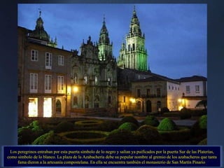 Los peregrinos entraban por esta puerta símbolo de lo negro y salían ya puificados por la puerta Sur de las Platerías, como símbolo de lo blanco. La plaza de la Azabachería debe su popular nombre al gremio de los azabacheros que tanta fama dieron a la artesanía compostelana. En ella se encuentra también el monasterio de San Martín Pinario  