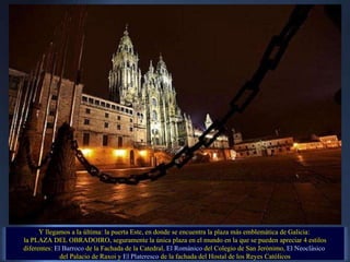 Y llegamos a la última: la puerta Este, en donde se encuentra la plaza más emblemática de Galicia:  la PLAZA DEL OBRADOIRO, seguramente la única plaza en el mundo en la que se pueden apreciar 4 estilos diferentes:  El Barroco  de la Fachada de la Catedral,  El Románico  del Colegio de San Jerónimo,  El Neoclásico   del Palacio de Raxoi y  El Plateresco  de la fachada del Hostal de los Reyes Católicos 