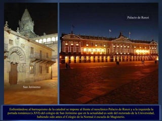 Enfrentándose al barroquismo de la catedral se impone al frente el neoclásico Palacio de Raxoi y a la izquierda la portada románica (s.XVI) del colegio de San Jerónimo que en la actualidad es sede del rectorado de la Universidad, habiendo sido antes el Colegio de la Normal ó escuela de Magisterio. . San Jerónimo Palacio de Raxoi 