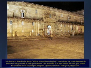A la derecha el  Hostal de los Reyes Católicos, construido en el siglo XV coincidiendo con el descubrimiento de América en 1492 por orden de los Reyes Católicos. En la actualidad es un hotel Parador Nacional, pero cuando  fue construido era un Hospital para peregrinos y pobres que venían a Santiago en peregrinación. 