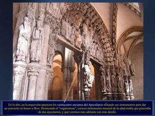 En lo alto, en la arquivolta aparecen los  veinticuatro ancianos del Apocalipsis  afinando sus instrumentos para dar  un concierto en honor a Dios. Destacando el “organistrum”, curioso instrumento musical de la edad media que precisaba de dos ejecutantes, y que veremos más adelante con más detalle. . 