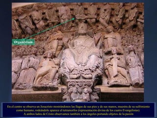 Organistrum En el centro se observa un Jesucristo mostrándonos las llagas de sus pies y de sus manos, muestra de su sufrimiento como humano, rodeándolo aparece el tetramorfos (representación divina de los cuatro Evangelistas).  A ambos lados de Cristo observamos también a los ángeles portando objetos de la pasión . 