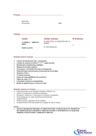 Precios


           PRECIOS
           Por persona                                               280€




Hoteles

           Ciudad                            Hoteles previstos              Nº de Noches
                                            H. MONTAÑA / H. NOGUERA DE LA
           CAZORLA / ARROYO
                                            SIERPE
           FRIO
                                                                            4
                                            H. LOS NOGALES
           POZO ALCON




Nuestro precio incluye

   Autocar de lujo durante todo el programa.
   3 noches de estancia en Hotel 2**/ 3***, según elección.
   Distribución en habitaciones múltiples.
   Régimen de pensión completa
   Excursiones y actividades descritas en el programa.
   Material técnico necesario para el desarrollo de la actividad.
   Monitores 24 hrs.
   3 Velada nocturnas.
   Seguro de responsabilidad civil, accidentes.
   Seguro de viaje e IVA.
   Gratuidad 2 profesores acompañantes.
   Regalo de papeletas para el sorteo de viajes.


Nuestro precio no incluye
►   Gastos personales como lavandería, bebidas y teléfonos, etc.
►   Visitas y excursiones no incluidas en programa.
►   Desayunos, Almuerzos y Cenas que no se incluyan en programa.
►   Todo aquello que no venga especificado anteriormente.
►   Ninguna bebida
►   Propina a guías y operadores de las unidades
►   En general todo lo NO mencionado en el renglón de “precio incluye

Notas
►   NO HAY BLOQUEOS HECHOS. EL PRECIO PUEDE AUMENTAR EN EL MOMENTO
    DE FORMALIZAR LA RESERVA. PRECIO EN BASE A 50 PERSONAS. CUALQUIER
    MODIFICACION PUEDE CAMBIAR EL PRECIO
 