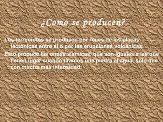 ¿Como se producen? Los terremotos se producen por roces de las placas tectónicas entre si o por las erupciones volcánicas.  Esto produce las ondas sísmicas, que son iguales a las que tienen lugar cuando tiramos una piedra al agua, solo que con mucha más intensidad. 