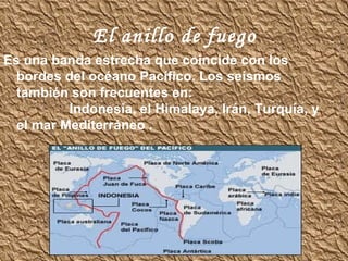 El   anillo de   fuego Es una banda estrecha que coincide con los bordes del océano Pacífico. Los seísmos también son frecuentes en:  Indonesia, el Himalaya, Irán, Turquía, y el mar Mediterráneo   .   