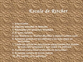 Escala de Ritcher 1. Inapreciable. 2. Algunos animales lo detectan. 3. Apreciable por personas sensibles. 4. El suelo tiembla. 5. Las lámparas se mueven.Muebles y objetos sueltos caen. 6. Aparecen grietas en los edificios y los mas viejos se derrumban. 7. Límite de cálculo de estructuras antiterremoto.Por encima de este valor empiezan a caer todos los edificios. 8. Todas las estructuras artificiales se derrumban. 9. El paisaje cambia de forma radical. 10. ¡Por suerte, no lo sabemos!  