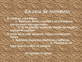 En caso de terremoto Si estas en casa debes:  1- Apartarte de los cristales y de los objetos que no estén bien agarrados.  2- Si es posible, colocarte debajo de mesas o marcos de puertas. Si estas en la calle andando, o bien conduciendo, debes:  1- Apartarte de postes eléctricos y edificios.  2- Ponerte en un lugar seguro y libre de peligros. ¡No pierdas la calma! 