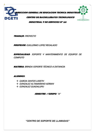 DIRECCION GENERAL DE EDUCACION TECNICA INDUSTRIAL
CENTRO DE BACHILLERATOS TECNOLOGICO
INDUSTRIAL Y DE SERVICIOS N° 231
TRABAJO: PROYECTO
PROFESOR: GUILLERMO LOPEZ REGALADO
ESPECIALIDAD: SOPORTE Y MANTENIMIENTO DE EQUIPOS DE
COMPUTO
MATERIA: BRINDA SOPORTE TÉCNICO A DISTANCIA
ALUMNOS:
 GARCIA SANTOS LISSETH
 GONZALEZ ALTAMARANO ADRIAN
 GONZALEZ GUADALUPU
SEMESTRE: 4°GRUPO: “A”
“CENTRO DE SOPORTE DE LLAMADAS”
 